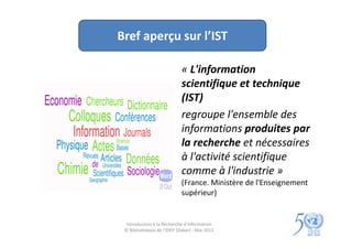 Bref aperçu sur l’IST

                            « L'information
                            scientifique et technique
                            (IST)
                            regroupe l'ensemble des
                            informations produites par
                            la recherche et nécessaires
                            à l'activité scientifique
                            comme à l'industrie »
                            (France. Ministère de l'Enseignement
                            supérieur)


  Introduction à la Recherche d’information
 © Bibliothèque de l'IDEP (Dakar) - Mai 2012
 