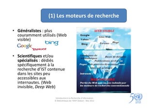 (1) Les moteurs de recherche

• Généralistes : plus
  couramment utilisés (Web
  visible)


• Scientifiques et/ou
  spécialisés : dédiés
  spécifiquement à la
  recherche d’IST contenue
  dans les sites peu
  accessibles aux
  internautes. (Web
  invisible, Deep Web)

                     Introduction à la Recherche d’information
                    © Bibliothèque de l'IDEP (Dakar) - Mai 2012
 