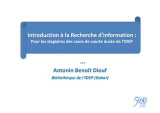 Introduction à la Recherche d’information :
 Pour les stagiaires des cours de courte durée de l’IDEP



                           ***

             Antonin Benoît Diouf
            Bibliothèque de l’IDEP (Dakar)
 