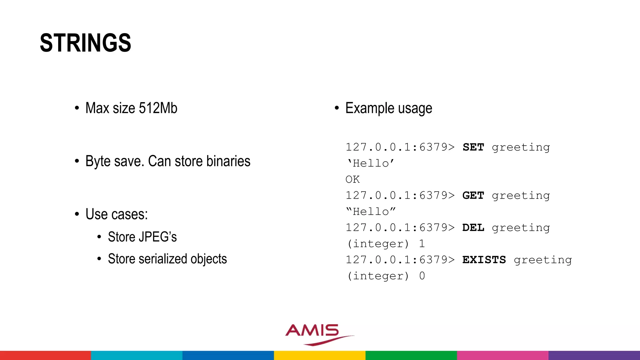 STRINGS
• Max size 512Mb
• Byte save. Can store binaries
• Use cases:
• Store JPEG’s
• Store serialized objects
• Example usage
127.0.0.1:6379> SET greeting
‘Hello’
OK
127.0.0.1:6379> GET greeting
“Hello”
127.0.0.1:6379> DEL greeting
(integer) 1
127.0.0.1:6379> EXISTS greeting
(integer) 0
 