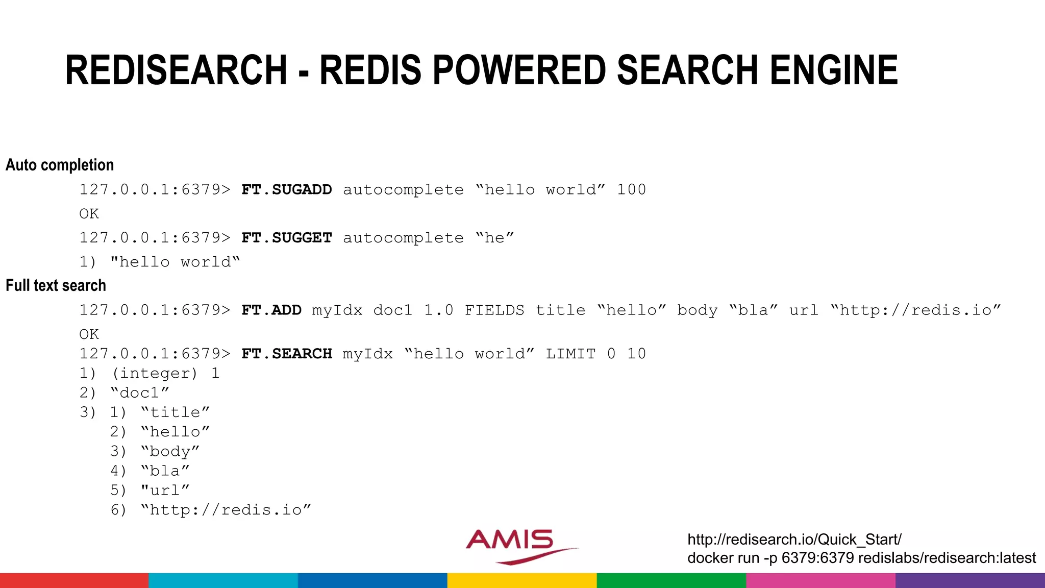 REDISEARCH - REDIS POWERED SEARCH ENGINE
Auto completion
127.0.0.1:6379> FT.SUGADD autocomplete “hello world” 100
OK
127.0.0.1:6379> FT.SUGGET autocomplete “he”
1) "hello world“
Full text search
127.0.0.1:6379> FT.ADD myIdx doc1 1.0 FIELDS title “hello” body “bla” url “http://redis.io”
OK
127.0.0.1:6379> FT.SEARCH myIdx “hello world” LIMIT 0 10
1) (integer) 1
2) “doc1”
3) 1) “title”
2) “hello”
3) “body”
4) “bla”
5) "url”
6) “http://redis.io”
http://redisearch.io/Quick_Start/
docker run -p 6379:6379 redislabs/redisearch:latest
 