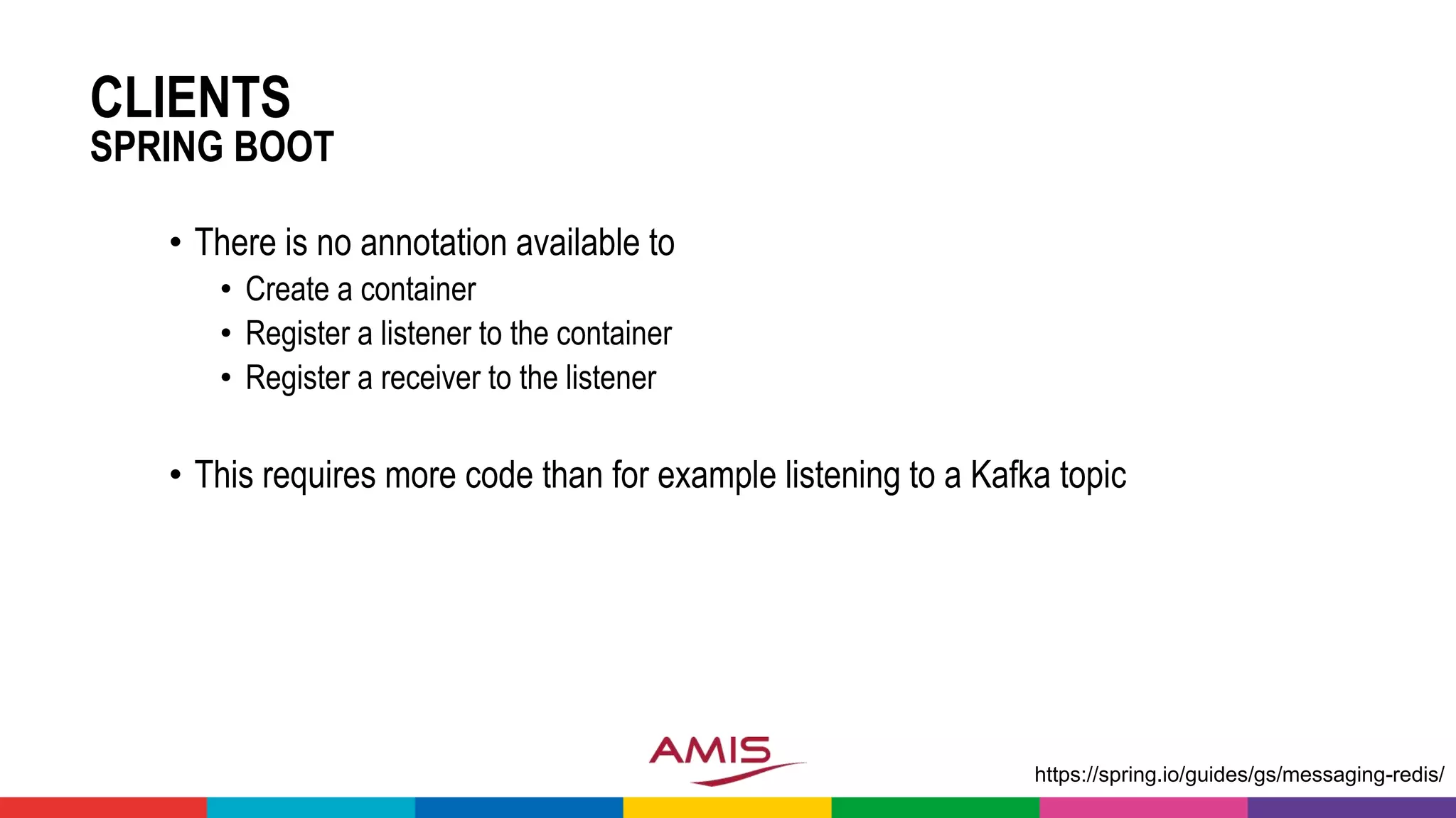 CLIENTS
SPRING BOOT
• There is no annotation available to
• Create a container
• Register a listener to the container
• Register a receiver to the listener
• This requires more code than for example listening to a Kafka topic
https://spring.io/guides/gs/messaging-redis/
 