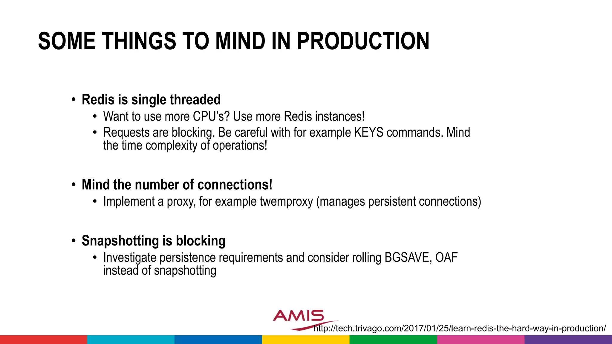 SOME THINGS TO MIND IN PRODUCTION
• Redis is single threaded
• Want to use more CPU’s? Use more Redis instances!
• Requests are blocking. Be careful with for example KEYS commands. Mind
the time complexity of operations!
• Mind the number of connections!
• Implement a proxy, for example twemproxy (manages persistent connections)
• Snapshotting is blocking
• Investigate persistence requirements and consider rolling BGSAVE, OAF
instead of snapshotting
http://tech.trivago.com/2017/01/25/learn-redis-the-hard-way-in-production/
 