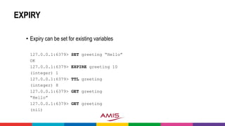 EXPIRY
• Expiry can be set for existing variables
127.0.0.1:6379> SET greeting “Hello”
OK
127.0.0.1:6379> EXPIRE greeting 10
(integer) 1
127.0.0.1:6379> TTL greeting
(integer) 8
127.0.0.1:6379> GET greeting
“Hello”
127.0.0.1:6379> GET greeting
(nil)
 