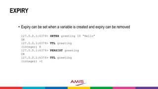 EXPIRY
• Expiry can be set when a variable is created and expiry can be removed
127.0.0.1:6379> SETEX greeting 10 “Hello”
OK
127.0.0.1:6379> TTL greeting
(integer) 8
127.0.0.1:6379> PERSIST greeting
OK
127.0.0.1:6379> TTL greeting
(integer) -1
 