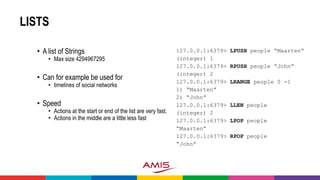 LISTS
• A list of Strings
• Max size 4294967295
• Can for example be used for
• timelines of social networks
• Speed
• Actions at the start or end of the list are very fast.
• Actions in the middle are a little less fast
127.0.0.1:6379> LPUSH people “Maarten”
(integer) 1
127.0.0.1:6379> RPUSH people “John”
(integer) 2
127.0.0.1:6379> LRANGE people 0 -1
1) “Maarten”
2) “John”
127.0.0.1:6379> LLEN people
(integer) 2
127.0.0.1:6379> LPOP people
“Maarten”
127.0.0.1:6379> RPOP people
“John”
 