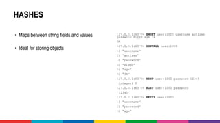 HASHES
• Maps between string fields and values
• Ideal for storing objects
127.0.0.1:6379> HMSET user:1000 username antirez
password P1pp0 age 34
OK
127.0.0.1:6379> HGETALL user:1000
1) “username”
2) “antirez”
3) “password”
4) “P1pp0”
5) “age”
6) “34”
127.0.0.1:6379> HSET user:1000 password 12345
(integer) 0
127.0.0.1:6379> HGET user:1000 password
“12345”
127.0.0.1:6379> HKEYS user:1000
1) “username”
2) “password”
3) “age”
 