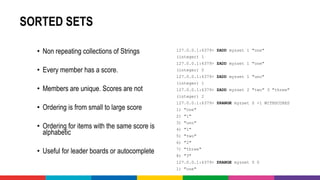 SORTED SETS
• Non repeating collections of Strings
• Every member has a score.
• Members are unique. Scores are not
• Ordering is from small to large score
• Ordering for items with the same score is
alphabetic
• Useful for leader boards or autocomplete
127.0.0.1:6379> ZADD myzset 1 "one"
(integer) 1
127.0.0.1:6379> ZADD myzset 1 "one"
(integer) 0
127.0.0.1:6379> ZADD myzset 1 "uno"
(integer) 1
127.0.0.1:6379> ZADD myzset 2 "two" 3 "three"
(integer) 2
127.0.0.1:6379> ZRANGE myzset 0 -1 WITHSCORES
1) "one"
2) "1"
3) "uno"
4) "1"
5) "two"
6) "2"
7) "three"
8) "3"
127.0.0.1:6379> ZRANGE myzset 0 0
1) "one"
 