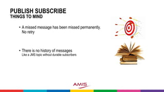 PUBLISH SUBSCRIBE
THINGS TO MIND
• A missed message has been missed permanently.
No retry
• There is no history of messages
Like a JMS topic without durable subscribers
 