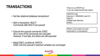 TRANSACTIONS
• Not like relational database transactions!
• Start a transaction: MULTI
Commands after MULTI are queued
• Execute the queued commands: EXEC
All or none of the commands are executed
However, if one fails, the others are still executed
• Make EXEC conditional: WATCH
EXEC will only execute if watched variables are unchanged
WATCH zset
element = ZRANGE zset 0 0
MULTI
ZREM zset element
EXEC
There is no ZPOP but
it can be implemented like below
Redis LUA scripts are also
executed in a transaction
 