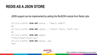 REDIS AS A JSON STORE
JSON support can be implemented by adding the ReJSON module from Redis Labs
127.0.0.1:6379> JSON.SET scalar . '"Hello JSON!"'
OK
127.0.0.1:6379> JSON.SET object . '{"foo": "bar", "ans": 42}'
OK
127.0.0.1:6379> JSON.GET object
"{"foo":"bar","ans":42}"
127.0.0.1:6379> JSON.GET object .ans
"42"
https://redislabs.com/blog/redis-as-a-json-store/
 