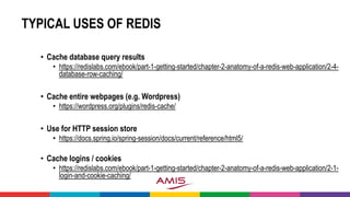 TYPICAL USES OF REDIS
• Cache database query results
• https://redislabs.com/ebook/part-1-getting-started/chapter-2-anatomy-of-a-redis-web-application/2-4-
database-row-caching/
• Cache entire webpages (e.g. Wordpress)
• https://wordpress.org/plugins/redis-cache/
• Use for HTTP session store
• https://docs.spring.io/spring-session/docs/current/reference/html5/
• Cache logins / cookies
• https://redislabs.com/ebook/part-1-getting-started/chapter-2-anatomy-of-a-redis-web-application/2-1-
login-and-cookie-caching/
 