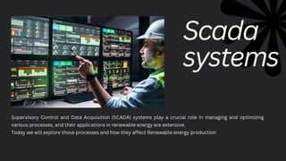 Supervisory Control and Data Acquisition (SCADA) systems play a crucial role in managing and optimizing
various processes, and their applications in renewable energy are extensive.
Today we will explore those processes and how they affect Renewable energy production
Scada
systems
 