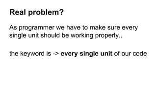 Real problem?
As programmer we have to make sure every
single unit should be working properly..
the keyword is -> every single unit of our code
 