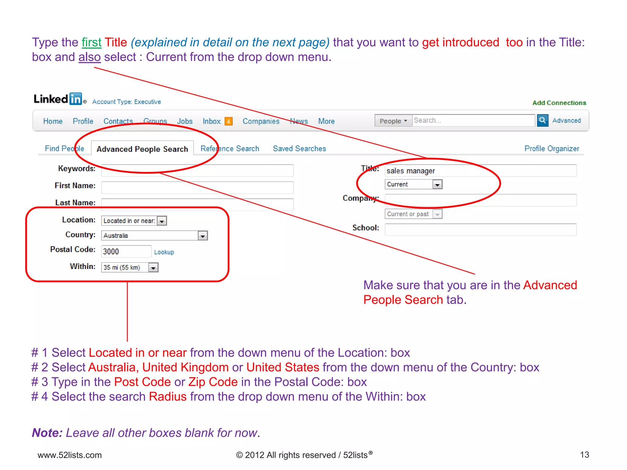 13www.52lists.com © 2012 All rights reserved / 52lists®
Type the first Title (explained in detail on the next page) that you want to get introduced too in the Title:
box and also select : Current from the drop down menu.
# 1 Select Located in or near from the down menu of the Location: box
# 2 Select Australia, United Kingdom or United States from the down menu of the Country: box
# 3 Type in the Post Code or Zip Code in the Postal Code: box
# 4 Select the search Radius from the drop down menu of the Within: box
Note: Leave all other boxes blank for now.
Make sure that you are in the Advanced
People Search tab.
 