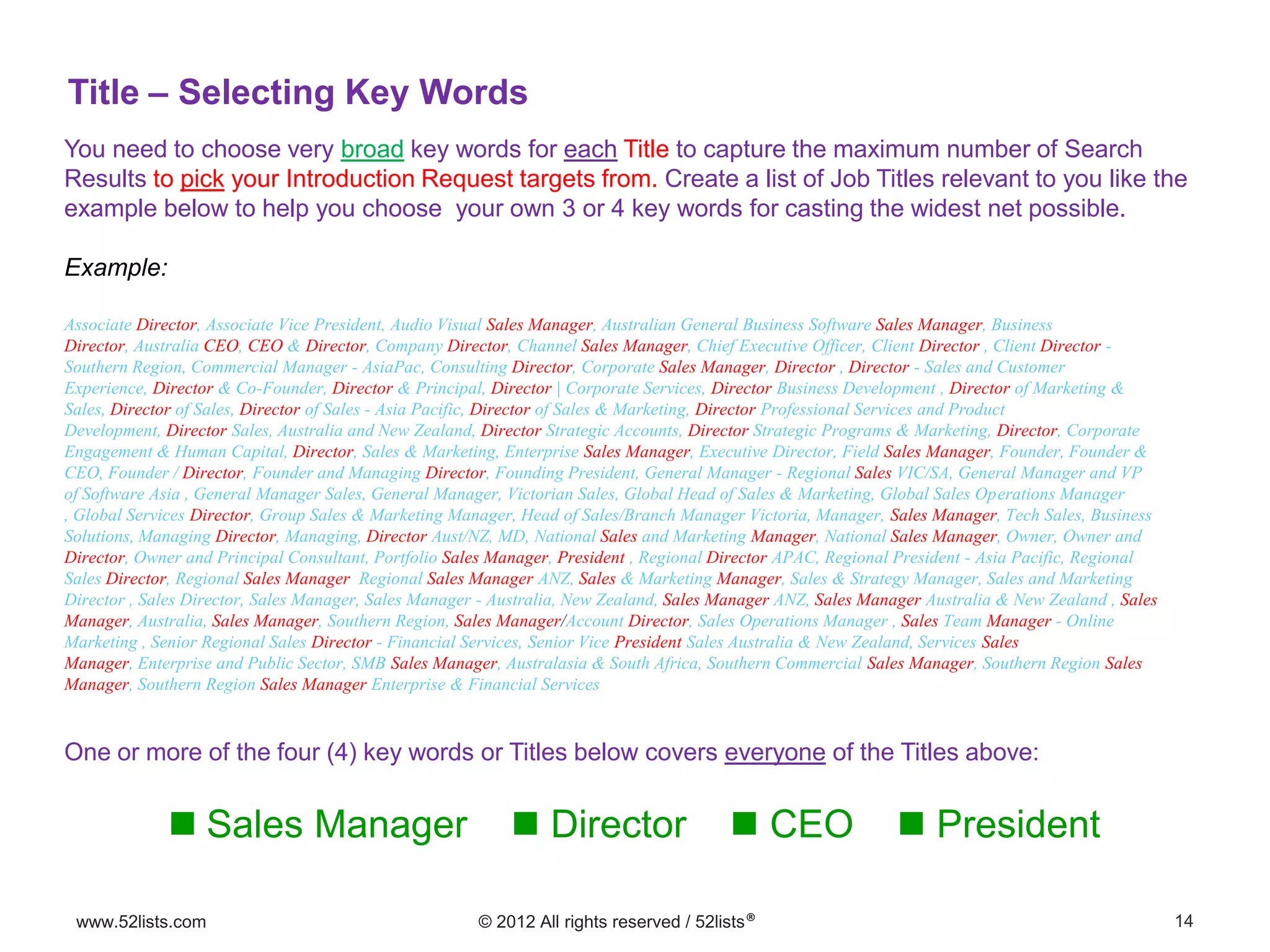 14www.52lists.com © 2012 All rights reserved / 52lists®
You need to choose very broad key words for each Title to capture the maximum number of Search
Results to pick your Introduction Request targets from. Create a list of Job Titles relevant to you like the
example below to help you choose your own 3 or 4 key words for casting the widest net possible.
Example:
Title – Selecting Key Words
Associate Director, Associate Vice President, Audio Visual Sales Manager, Australian General Business Software Sales Manager, Business
Director, Australia CEO, CEO & Director, Company Director, Channel Sales Manager, Chief Executive Officer, Client Director , Client Director -
Southern Region, Commercial Manager - AsiaPac, Consulting Director, Corporate Sales Manager, Director , Director - Sales and Customer
Experience, Director & Co-Founder, Director & Principal, Director | Corporate Services, Director Business Development , Director of Marketing &
Sales, Director of Sales, Director of Sales - Asia Pacific, Director of Sales & Marketing, Director Professional Services and Product
Development, Director Sales, Australia and New Zealand, Director Strategic Accounts, Director Strategic Programs & Marketing, Director, Corporate
Engagement & Human Capital, Director, Sales & Marketing, Enterprise Sales Manager, Executive Director, Field Sales Manager, Founder, Founder &
CEO, Founder / Director, Founder and Managing Director, Founding President, General Manager - Regional Sales VIC/SA, General Manager and VP
of Software Asia , General Manager Sales, General Manager, Victorian Sales, Global Head of Sales & Marketing, Global Sales Operations Manager
, Global Services Director, Group Sales & Marketing Manager, Head of Sales/Branch Manager Victoria, Manager, Sales Manager, Tech Sales, Business
Solutions, Managing Director, Managing, Director Aust/NZ, MD, National Sales and Marketing Manager, National Sales Manager, Owner, Owner and
Director, Owner and Principal Consultant, Portfolio Sales Manager, President , Regional Director APAC, Regional President - Asia Pacific, Regional
Sales Director, Regional Sales Manager Regional Sales Manager ANZ, Sales & Marketing Manager, Sales & Strategy Manager, Sales and Marketing
Director , Sales Director, Sales Manager, Sales Manager - Australia, New Zealand, Sales Manager ANZ, Sales Manager Australia & New Zealand , Sales
Manager, Australia, Sales Manager, Southern Region, Sales Manager/Account Director, Sales Operations Manager , Sales Team Manager - Online
Marketing , Senior Regional Sales Director - Financial Services, Senior Vice President Sales Australia & New Zealand, Services Sales
Manager, Enterprise and Public Sector, SMB Sales Manager, Australasia & South Africa, Southern Commercial Sales Manager, Southern Region Sales
Manager, Southern Region Sales Manager Enterprise & Financial Services
 Sales Manager  Director  CEO  President
One or more of the four (4) key words or Titles below covers everyone of the Titles above:
 