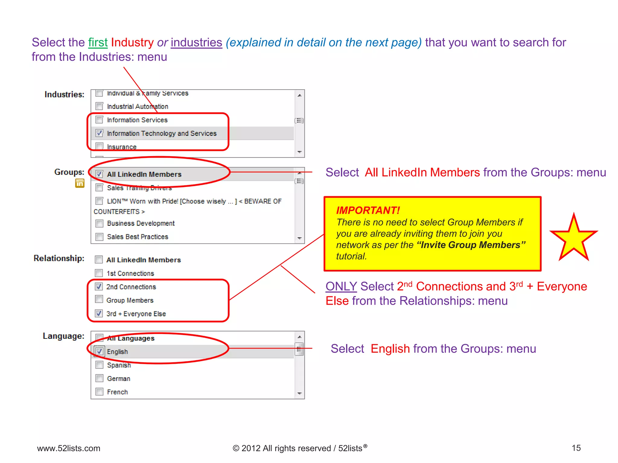 15www.52lists.com © 2012 All rights reserved / 52lists®
Select the first Industry or industries (explained in detail on the next page) that you want to search for
from the Industries: menu
ONLY Select 2nd Connections and 3rd + Everyone
Else from the Relationships: menu
Select English from the Groups: menu
Select All LinkedIn Members from the Groups: menu
IMPORTANT!
There is no need to select Group Members if
you are already inviting them to join you
network as per the “Invite Group Members”
tutorial.
 