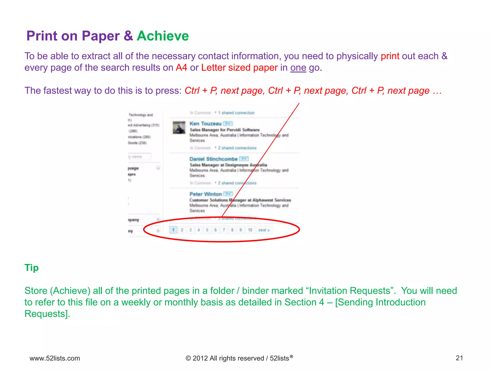21www.52lists.com © 2012 All rights reserved / 52lists®
To be able to extract all of the necessary contact information, you need to physically print out each &
every page of the search results on A4 or Letter sized paper in one go.
The fastest way to do this is to press: Ctrl + P, next page, Ctrl + P, next page, Ctrl + P, next page …
Print on Paper & Achieve
Tip
Store (Achieve) all of the printed pages in a folder / binder marked “Invitation Requests”. You will need
to refer to this file on a weekly or monthly basis as detailed in Section 4 – [Sending Introduction
Requests].
 