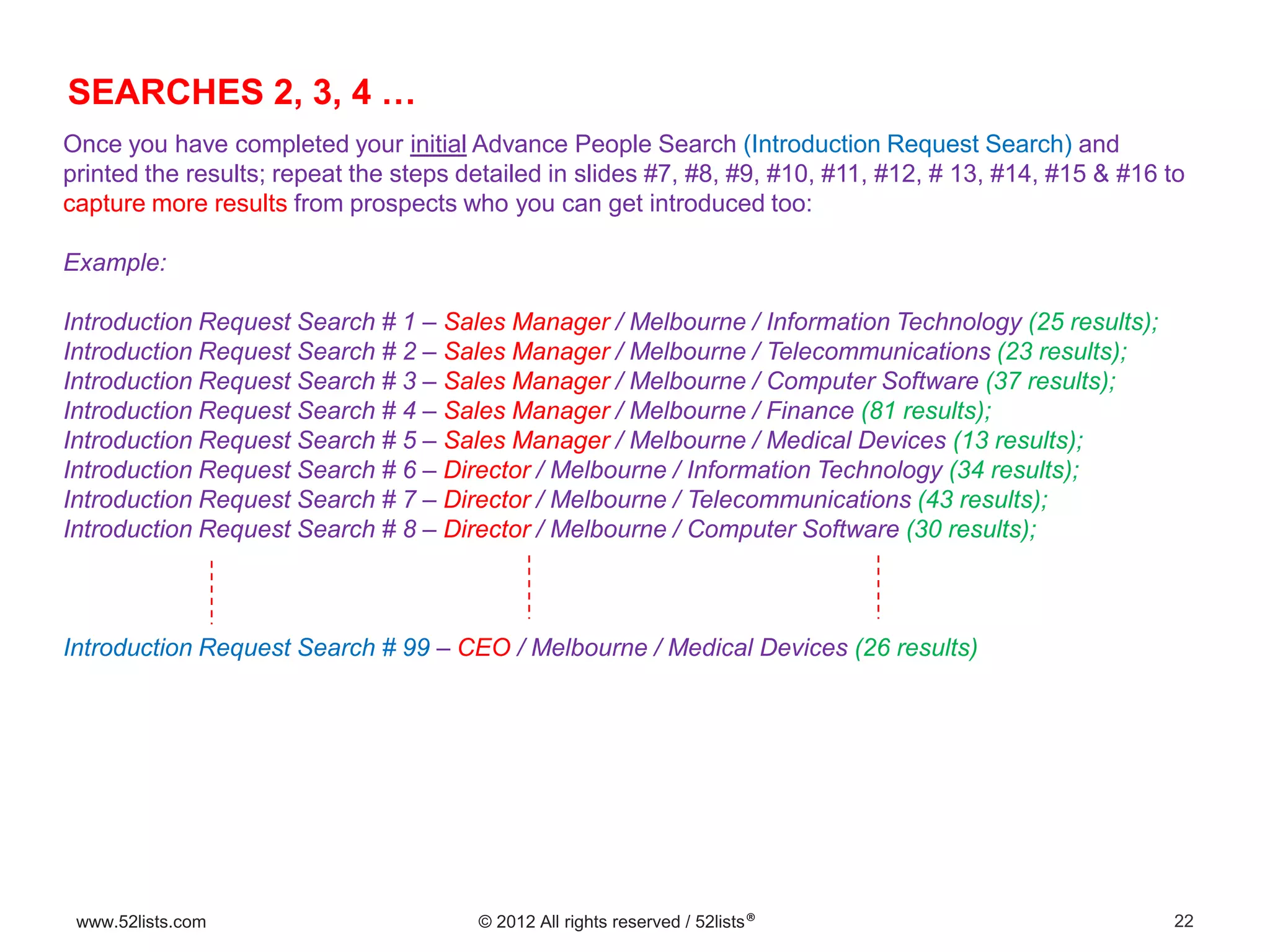 22www.52lists.com © 2012 All rights reserved / 52lists®
Once you have completed your initial Advance People Search (Introduction Request Search) and
printed the results; repeat the steps detailed in slides #7, #8, #9, #10, #11, #12, # 13, #14, #15 & #16 to
capture more results from prospects who you can get introduced too:
Example:
Introduction Request Search # 1 – Sales Manager / Melbourne / Information Technology (25 results);
Introduction Request Search # 2 – Sales Manager / Melbourne / Telecommunications (23 results);
Introduction Request Search # 3 – Sales Manager / Melbourne / Computer Software (37 results);
Introduction Request Search # 4 – Sales Manager / Melbourne / Finance (81 results);
Introduction Request Search # 5 – Sales Manager / Melbourne / Medical Devices (13 results);
Introduction Request Search # 6 – Director / Melbourne / Information Technology (34 results);
Introduction Request Search # 7 – Director / Melbourne / Telecommunications (43 results);
Introduction Request Search # 8 – Director / Melbourne / Computer Software (30 results);
Introduction Request Search # 99 – CEO / Melbourne / Medical Devices (26 results)
SEARCHES 2, 3, 4 …
 