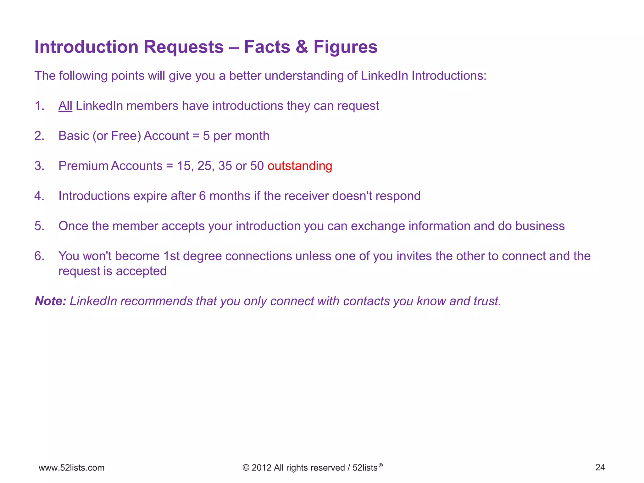 24www.52lists.com © 2012 All rights reserved / 52lists®
The following points will give you a better understanding of LinkedIn Introductions:
1. All LinkedIn members have introductions they can request
2. Basic (or Free) Account = 5 per month
3. Premium Accounts = 15, 25, 35 or 50 outstanding
4. Introductions expire after 6 months if the receiver doesn't respond
5. Once the member accepts your introduction you can exchange information and do business
6. You won't become 1st degree connections unless one of you invites the other to connect and the
request is accepted
Note: LinkedIn recommends that you only connect with contacts you know and trust.
Introduction Requests – Facts & Figures
 