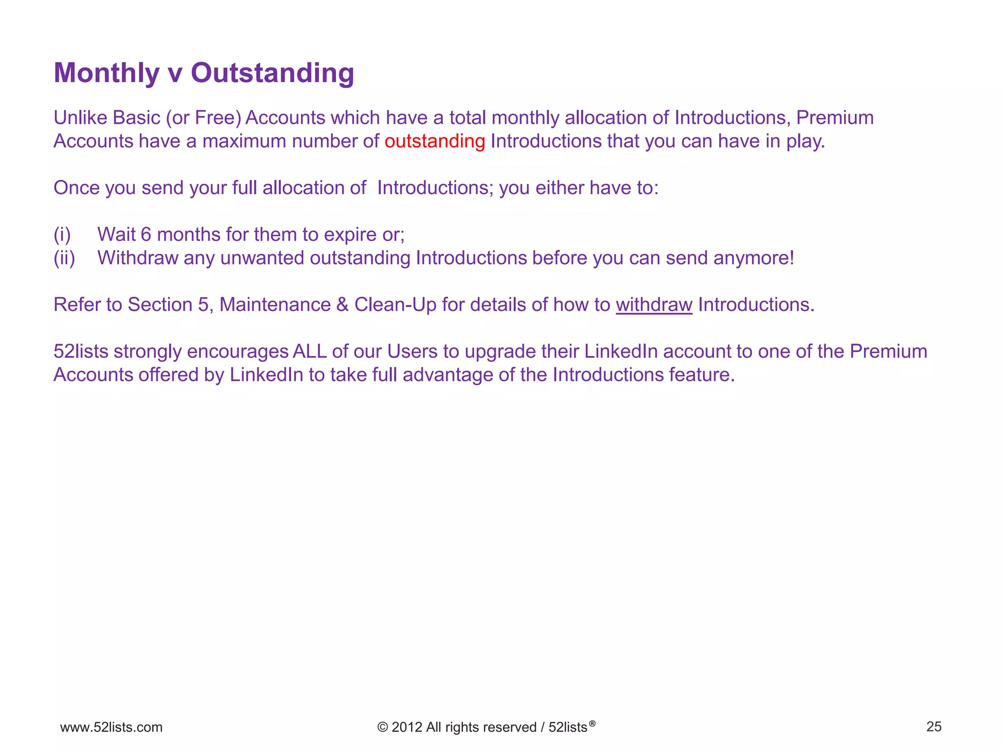 25www.52lists.com © 2012 All rights reserved / 52lists®
Unlike Basic (or Free) Accounts which have a total monthly allocation of Introductions, Premium
Accounts have a maximum number of outstanding Introductions that you can have in play.
Once you send your full allocation of Introductions; you either have to:
(i) Wait 6 months for them to expire or;
(ii) Withdraw any unwanted outstanding Introductions before you can send anymore!
Refer to Section 5, Maintenance & Clean-Up for details of how to withdraw Introductions.
52lists strongly encourages ALL of our Users to upgrade their LinkedIn account to one of the Premium
Accounts offered by LinkedIn to take full advantage of the Introductions feature.
Monthly v Outstanding
 