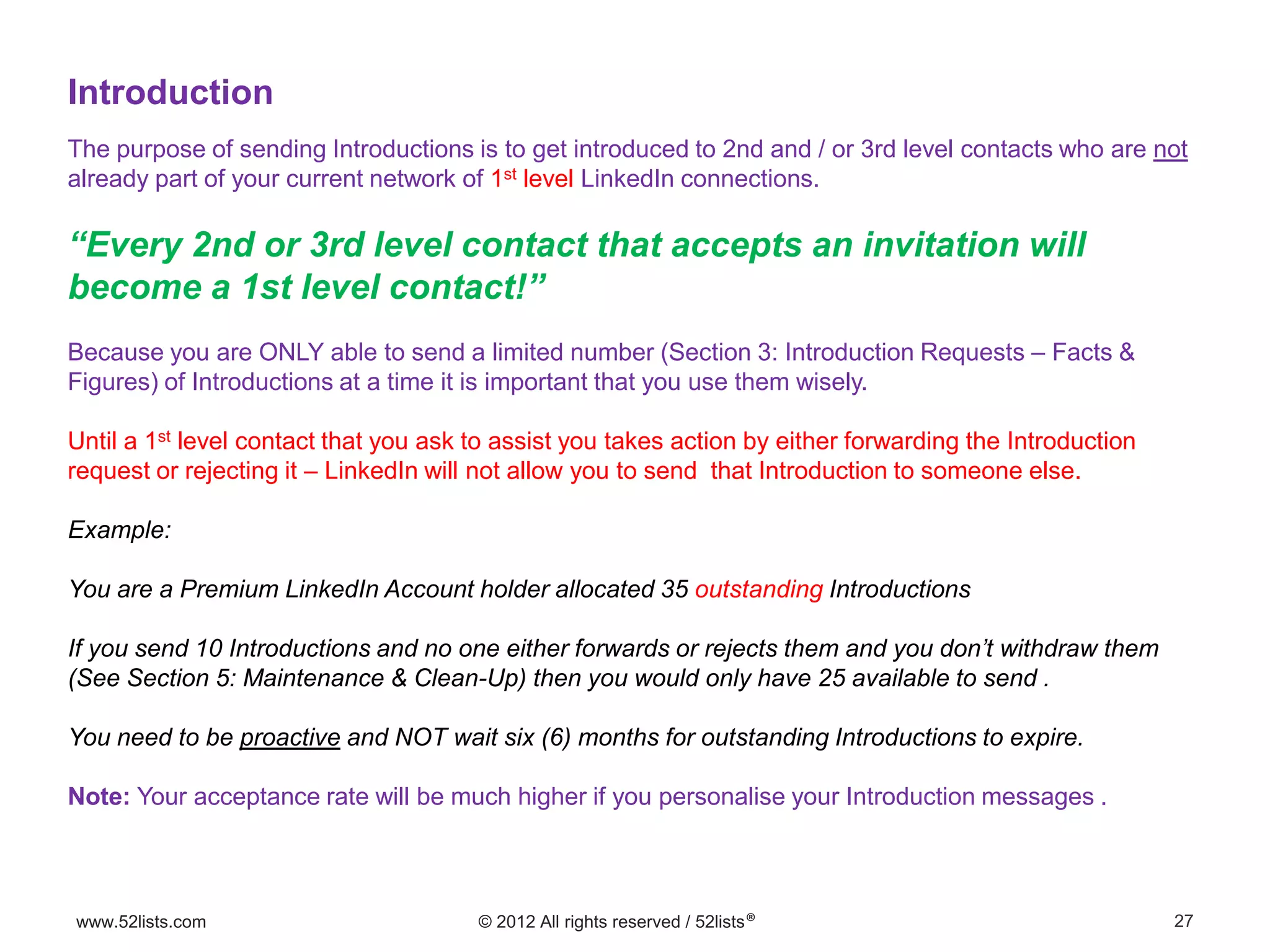 27www.52lists.com © 2012 All rights reserved / 52lists®
The purpose of sending Introductions is to get introduced to 2nd and / or 3rd level contacts who are not
already part of your current network of 1st level LinkedIn connections.
“Every 2nd or 3rd level contact that accepts an invitation will
become a 1st level contact!”
Because you are ONLY able to send a limited number (Section 3: Introduction Requests – Facts &
Figures) of Introductions at a time it is important that you use them wisely.
Until a 1st level contact that you ask to assist you takes action by either forwarding the Introduction
request or rejecting it – LinkedIn will not allow you to send that Introduction to someone else.
Example:
You are a Premium LinkedIn Account holder allocated 35 outstanding Introductions
If you send 10 Introductions and no one either forwards or rejects them and you don’t withdraw them
(See Section 5: Maintenance & Clean-Up) then you would only have 25 available to send .
You need to be proactive and NOT wait six (6) months for outstanding Introductions to expire.
Note: Your acceptance rate will be much higher if you personalise your Introduction messages .
Introduction
 