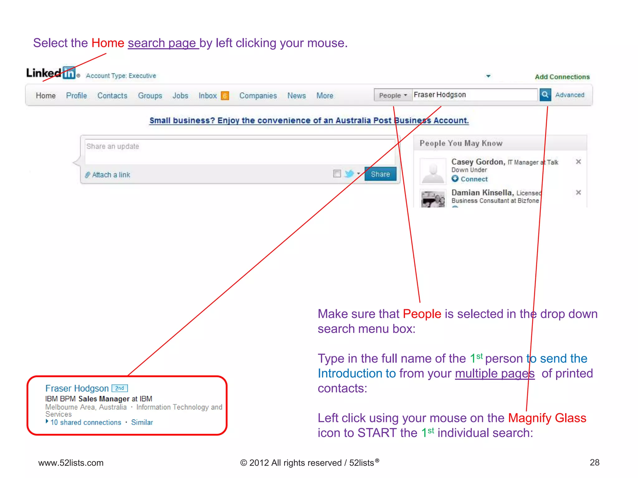 28www.52lists.com © 2012 All rights reserved / 52lists®
Select the Home search page by left clicking your mouse.
Make sure that People is selected in the drop down
search menu box:
Type in the full name of the 1st person to send the
Introduction to from your multiple pages of printed
contacts:
Left click using your mouse on the Magnify Glass
icon to START the 1st individual search:
 