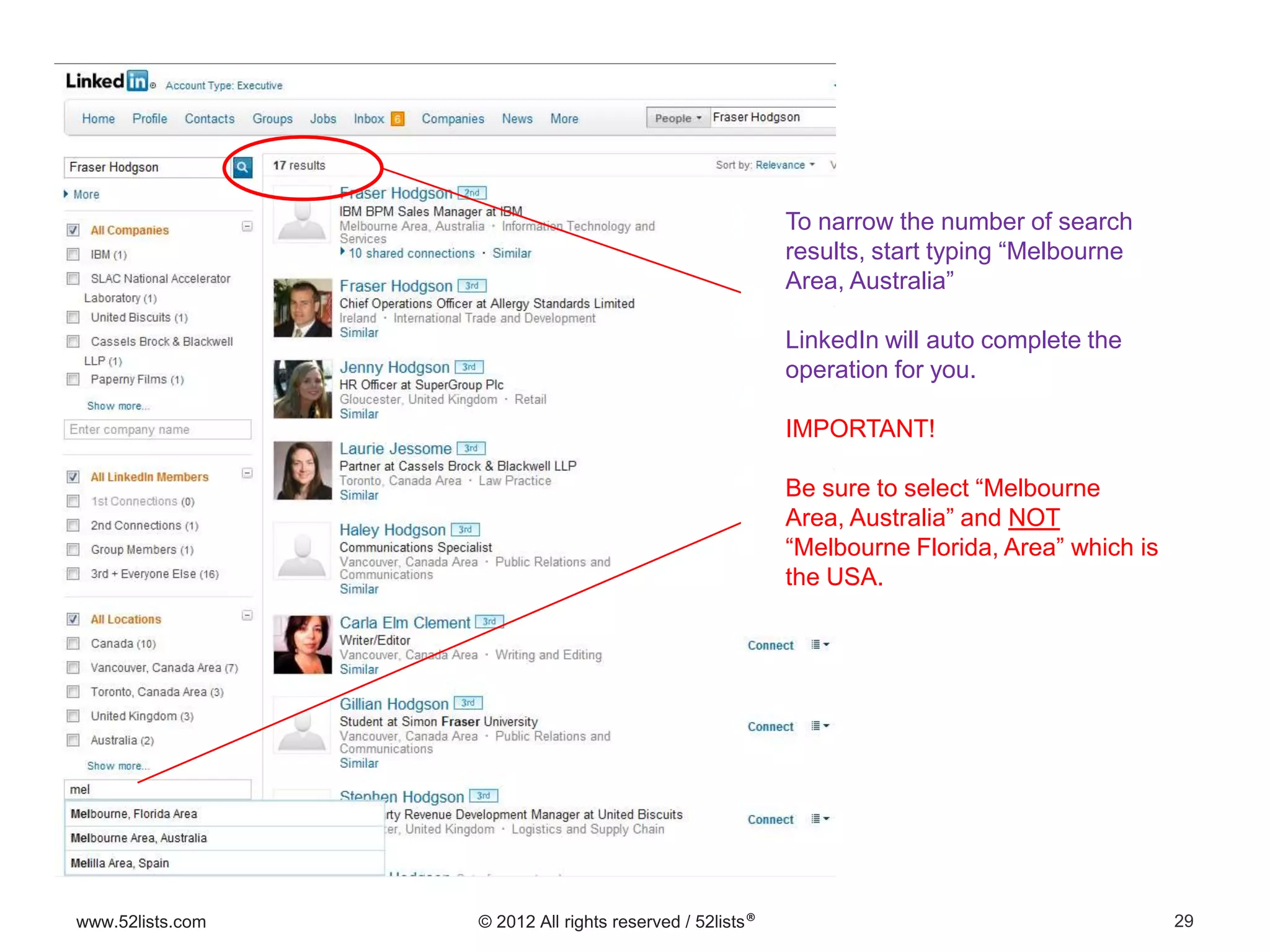 29www.52lists.com © 2012 All rights reserved / 52lists®
To narrow the number of search
results, start typing “Melbourne
Area, Australia”
LinkedIn will auto complete the
operation for you.
IMPORTANT!
Be sure to select “Melbourne
Area, Australia” and NOT
“Melbourne Florida, Area” which is
the USA.
 