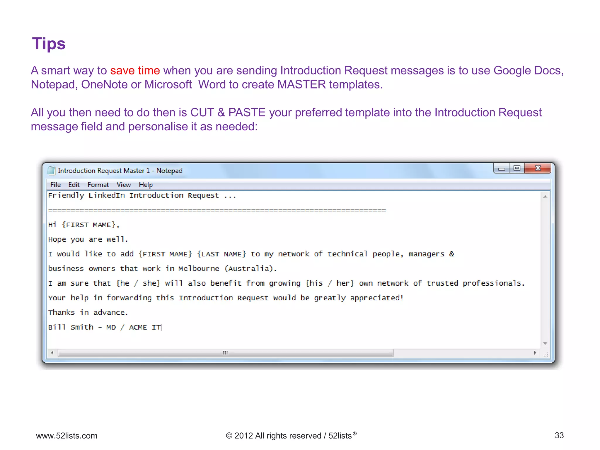 33www.52lists.com © 2012 All rights reserved / 52lists®
A smart way to save time when you are sending Introduction Request messages is to use Google Docs,
Notepad, OneNote or Microsoft Word to create MASTER templates.
All you then need to do then is CUT & PASTE your preferred template into the Introduction Request
message field and personalise it as needed:
Tips
 