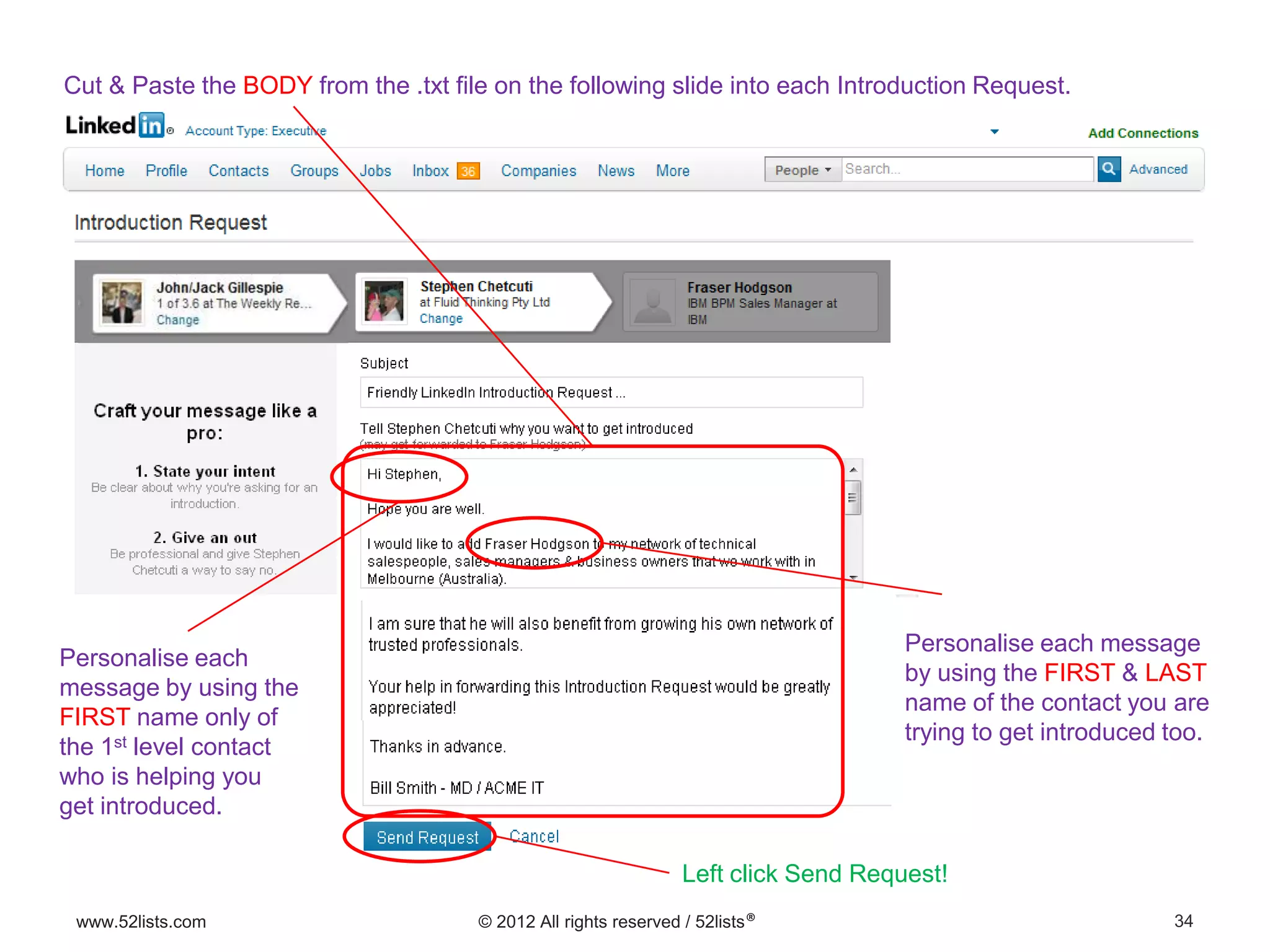 34www.52lists.com © 2012 All rights reserved / 52lists®
Cut & Paste the BODY from the .txt file on the following slide into each Introduction Request.
Personalise each
message by using the
FIRST name only of
the 1st level contact
who is helping you
get introduced.
Personalise each message
by using the FIRST & LAST
name of the contact you are
trying to get introduced too.
Left click Send Request!
 