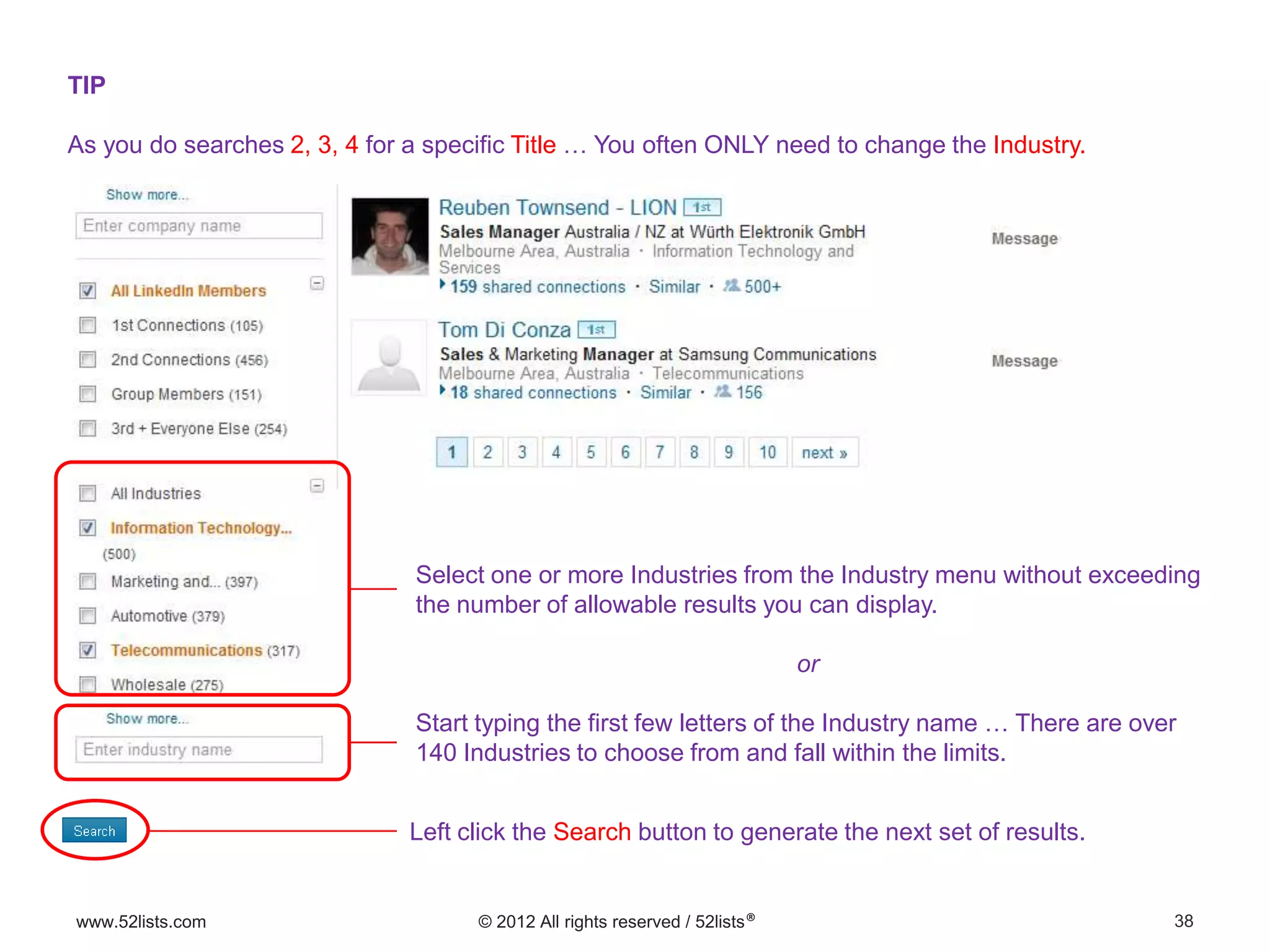38www.52lists.com © 2012 All rights reserved / 52lists®
TIP
As you do searches 2, 3, 4 for a specific Title … You often ONLY need to change the Industry.
Select one or more Industries from the Industry menu without exceeding
the number of allowable results you can display.
or
Start typing the first few letters of the Industry name … There are over
140 Industries to choose from and fall within the limits.
Left click the Search button to generate the next set of results.
 