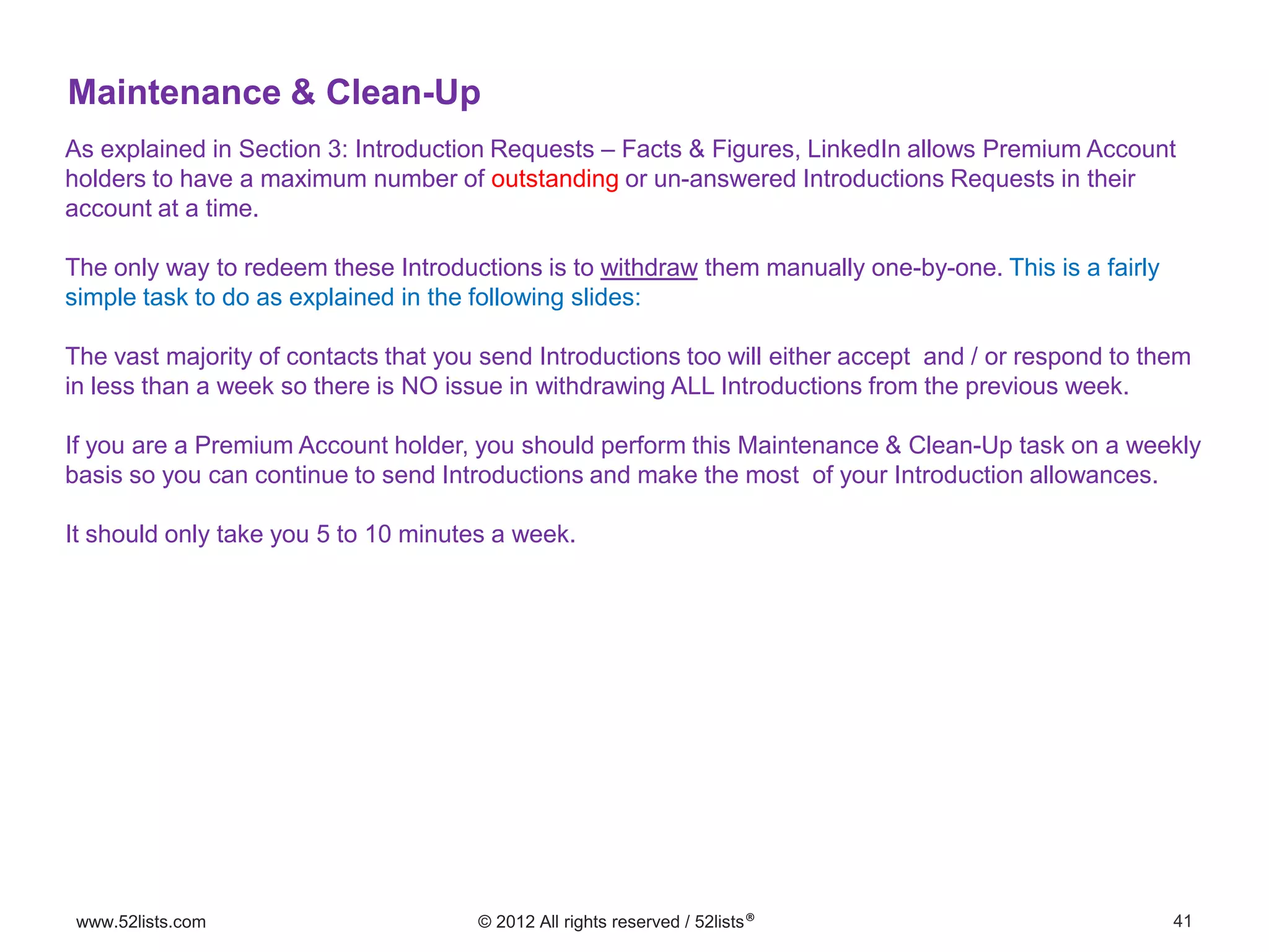 41www.52lists.com © 2012 All rights reserved / 52lists®
As explained in Section 3: Introduction Requests – Facts & Figures, LinkedIn allows Premium Account
holders to have a maximum number of outstanding or un-answered Introductions Requests in their
account at a time.
The only way to redeem these Introductions is to withdraw them manually one-by-one. This is a fairly
simple task to do as explained in the following slides:
The vast majority of contacts that you send Introductions too will either accept and / or respond to them
in less than a week so there is NO issue in withdrawing ALL Introductions from the previous week.
If you are a Premium Account holder, you should perform this Maintenance & Clean-Up task on a weekly
basis so you can continue to send Introductions and make the most of your Introduction allowances.
It should only take you 5 to 10 minutes a week.
Maintenance & Clean-Up
 