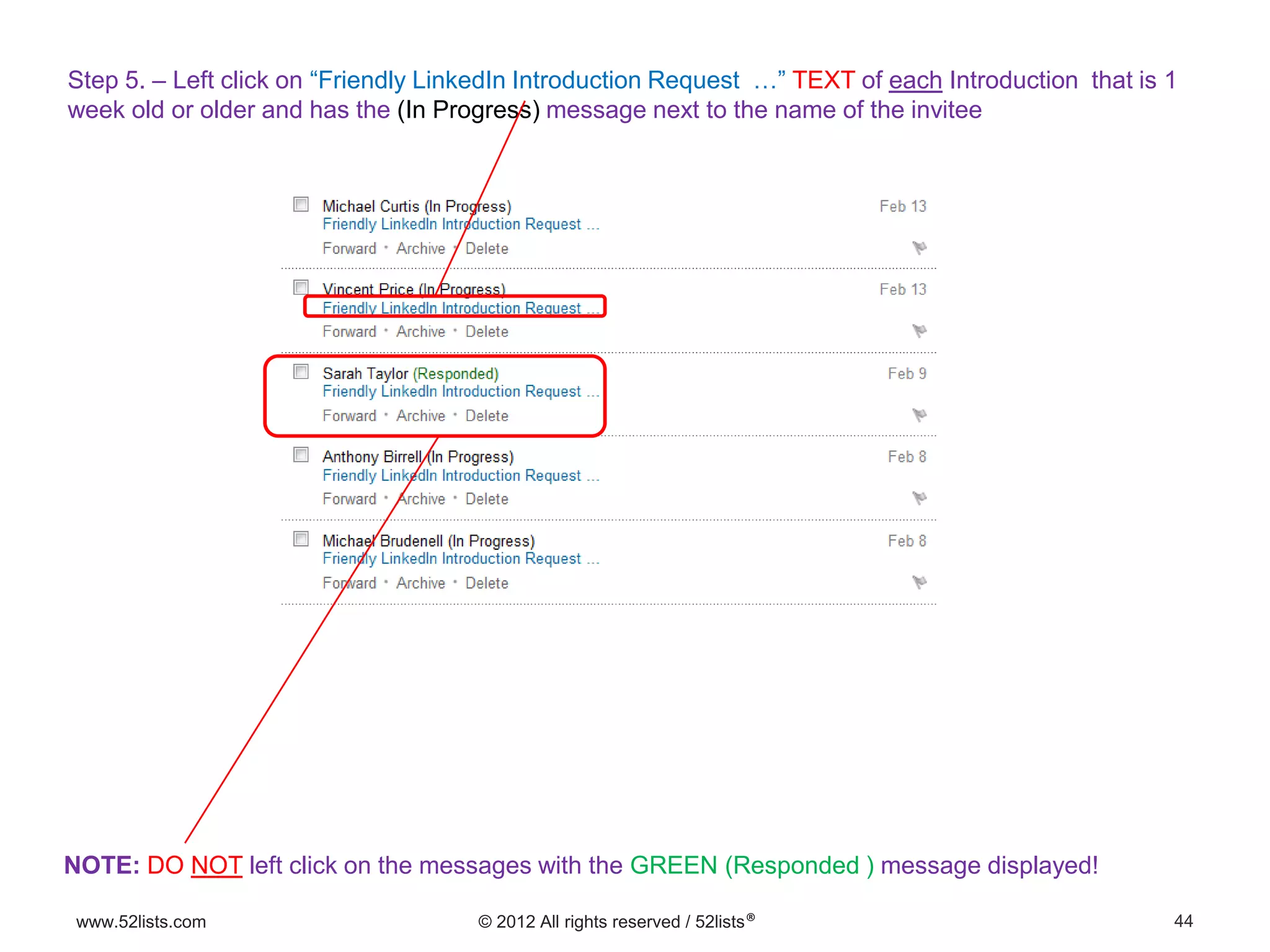 44www.52lists.com © 2012 All rights reserved / 52lists®
Step 5. – Left click on “Friendly LinkedIn Introduction Request …” TEXT of each Introduction that is 1
week old or older and has the (In Progress) message next to the name of the invitee
NOTE: DO NOT left click on the messages with the GREEN (Responded ) message displayed!
 