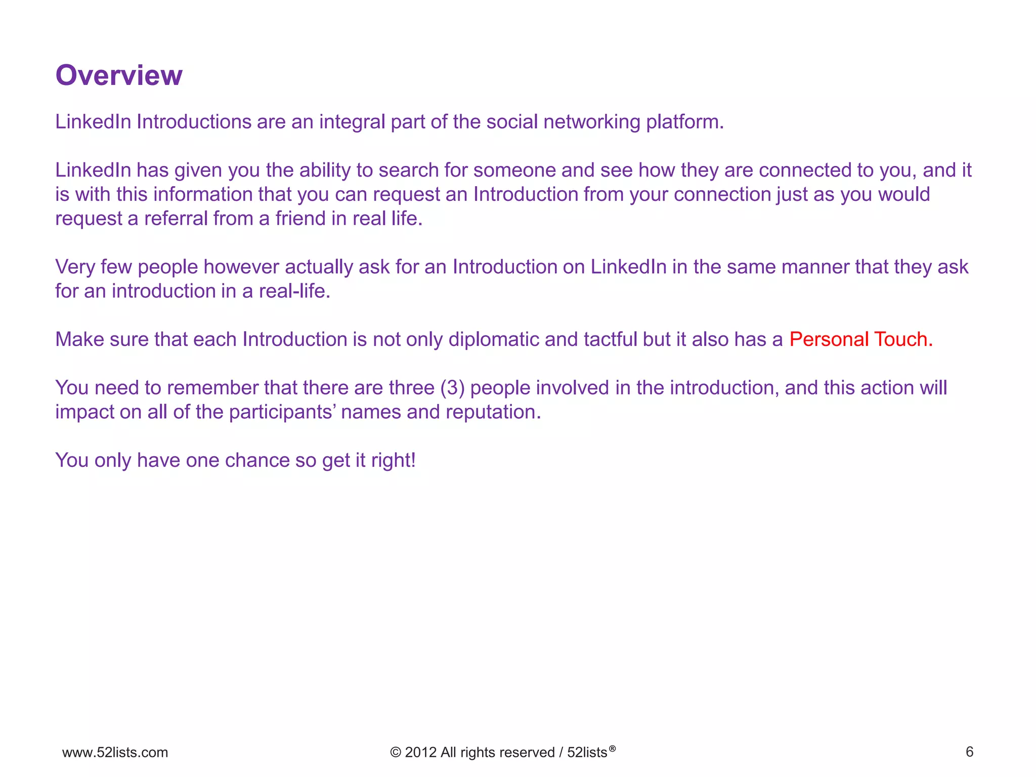 6www.52lists.com © 2012 All rights reserved / 52lists®
LinkedIn Introductions are an integral part of the social networking platform.
LinkedIn has given you the ability to search for someone and see how they are connected to you, and it
is with this information that you can request an Introduction from your connection just as you would
request a referral from a friend in real life.
Very few people however actually ask for an Introduction on LinkedIn in the same manner that they ask
for an introduction in a real-life.
Make sure that each Introduction is not only diplomatic and tactful but it also has a Personal Touch.
You need to remember that there are three (3) people involved in the introduction, and this action will
impact on all of the participants’ names and reputation.
You only have one chance so get it right!
Overview
 