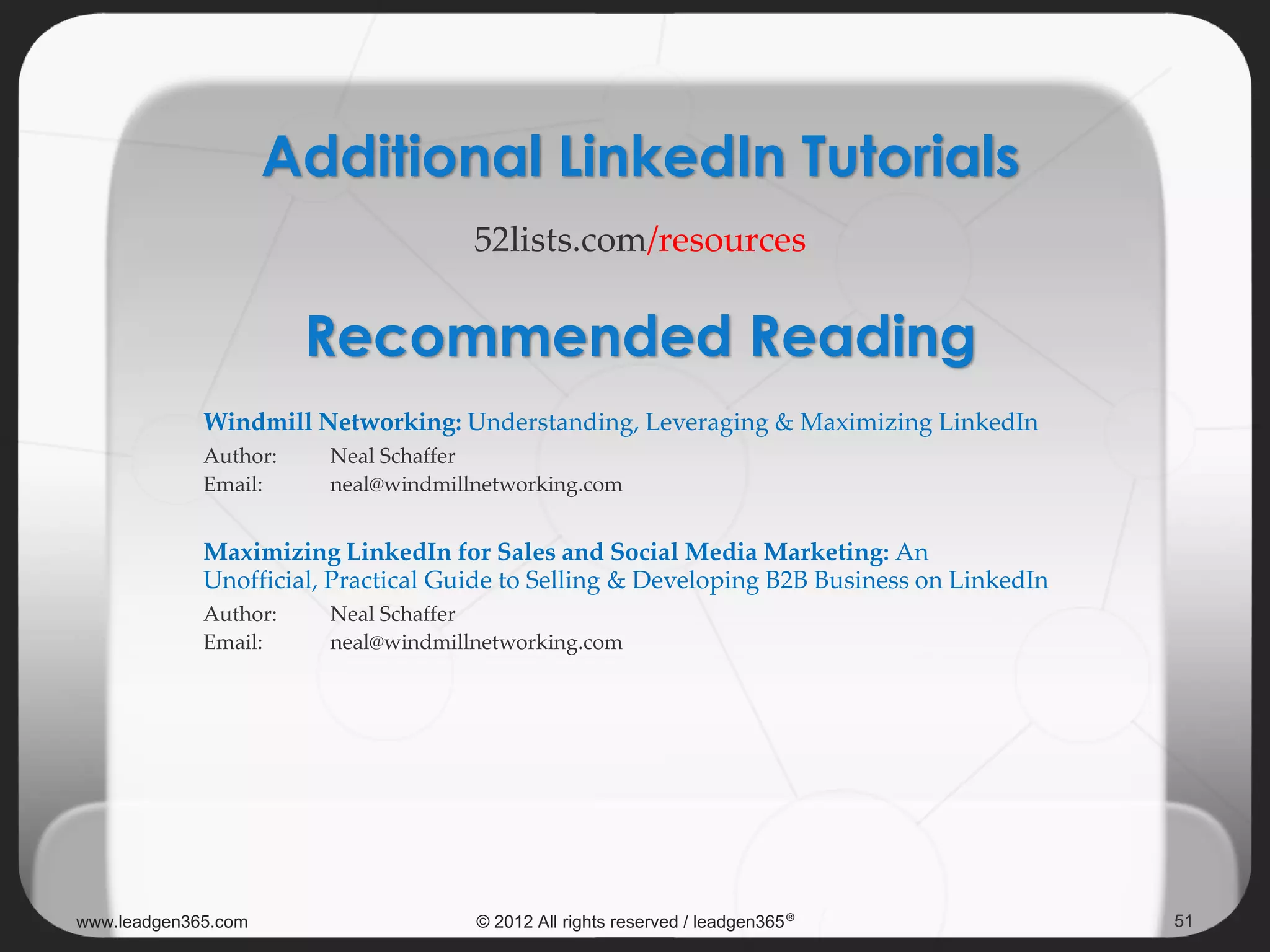 Windmill Networking: Understanding, Leveraging & Maximizing LinkedIn
Author: Neal Schaffer
Email: neal@windmillnetworking.com
Maximizing LinkedIn for Sales and Social Media Marketing: An
Unofficial, Practical Guide to Selling & Developing B2B Business on LinkedIn
Author: Neal Schaffer
Email: neal@windmillnetworking.com
Additional LinkedIn Tutorials
52lists.com/resources
www.leadgen365.com © 2012 All rights reserved / leadgen365® 51
Recommended Reading
 