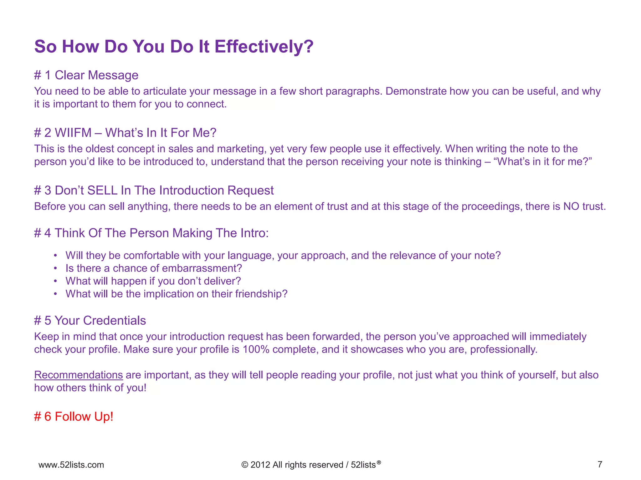 7www.52lists.com © 2012 All rights reserved / 52lists®
# 1 Clear Message
You need to be able to articulate your message in a few short paragraphs. Demonstrate how you can be useful, and why
it is important to them for you to connect.
# 2 WIIFM – What’s In It For Me?
This is the oldest concept in sales and marketing, yet very few people use it effectively. When writing the note to the
person you’d like to be introduced to, understand that the person receiving your note is thinking – “What’s in it for me?”
# 3 Don’t SELL In The Introduction Request
Before you can sell anything, there needs to be an element of trust and at this stage of the proceedings, there is NO trust.
# 4 Think Of The Person Making The Intro:
• Will they be comfortable with your language, your approach, and the relevance of your note?
• Is there a chance of embarrassment?
• What will happen if you don’t deliver?
• What will be the implication on their friendship?
# 5 Your Credentials
Keep in mind that once your introduction request has been forwarded, the person you’ve approached will immediately
check your profile. Make sure your profile is 100% complete, and it showcases who you are, professionally.
Recommendations are important, as they will tell people reading your profile, not just what you think of yourself, but also
how others think of you!
# 6 Follow Up!
So How Do You Do It Effectively?
 