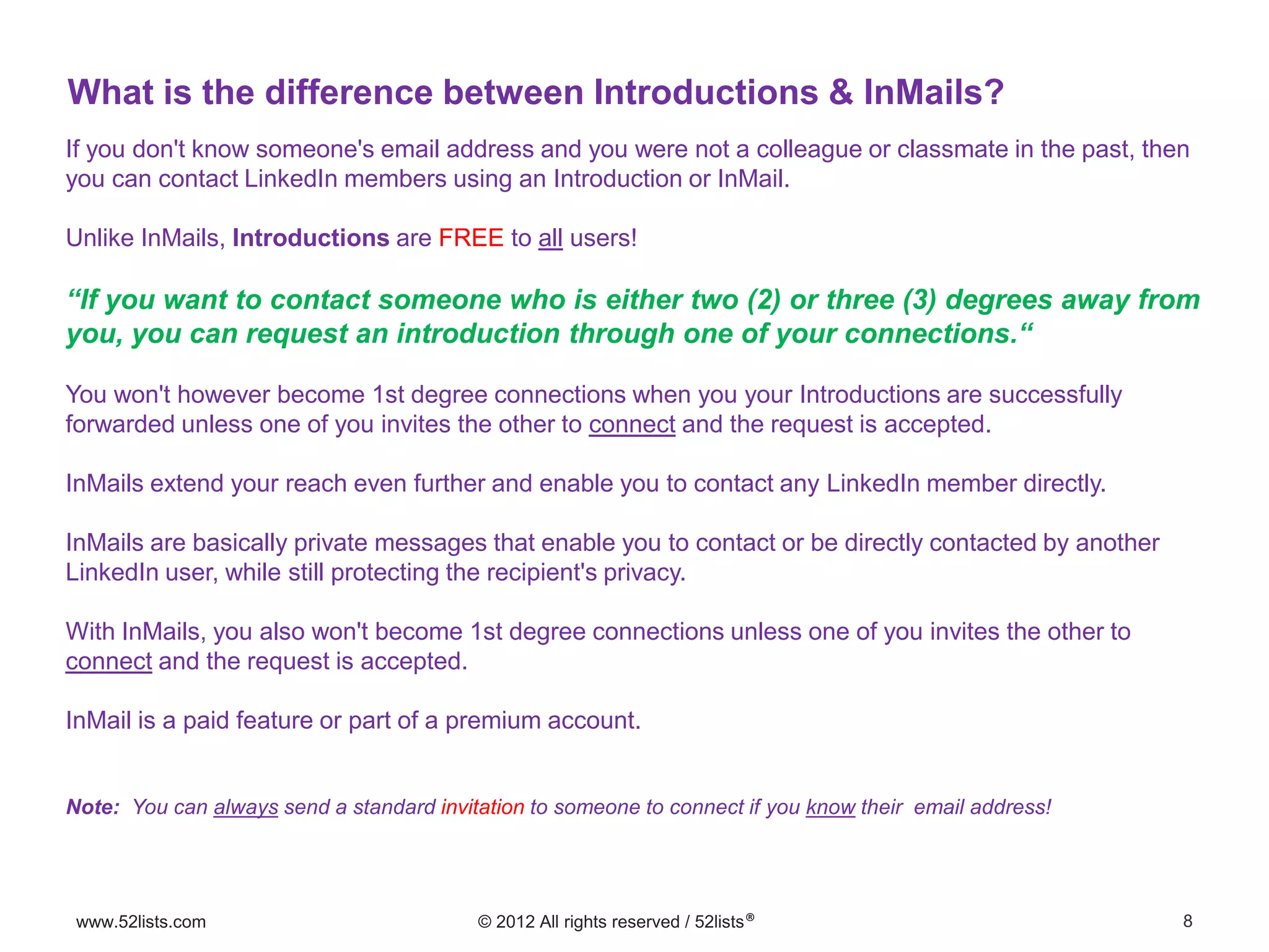8www.52lists.com © 2012 All rights reserved / 52lists®
If you don't know someone's email address and you were not a colleague or classmate in the past, then
you can contact LinkedIn members using an Introduction or InMail.
Unlike InMails, Introductions are FREE to all users!
“If you want to contact someone who is either two (2) or three (3) degrees away from
you, you can request an introduction through one of your connections.“
You won't however become 1st degree connections when you your Introductions are successfully
forwarded unless one of you invites the other to connect and the request is accepted.
InMails extend your reach even further and enable you to contact any LinkedIn member directly.
InMails are basically private messages that enable you to contact or be directly contacted by another
LinkedIn user, while still protecting the recipient's privacy.
With InMails, you also won't become 1st degree connections unless one of you invites the other to
connect and the request is accepted.
InMail is a paid feature or part of a premium account.
Note: You can always send a standard invitation to someone to connect if you know their email address!
What is the difference between Introductions & InMails?
 