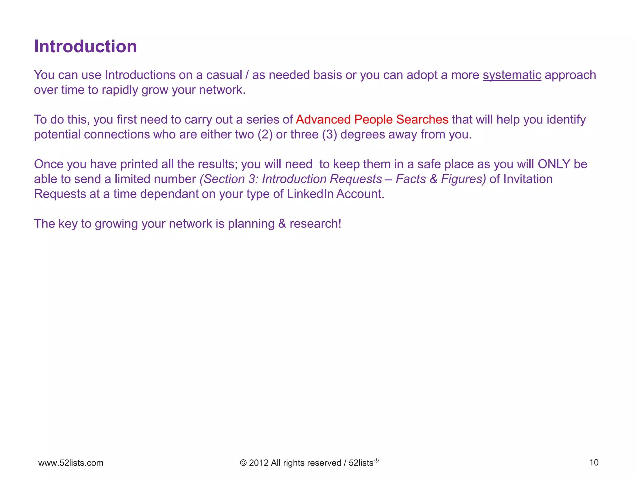 10www.52lists.com © 2012 All rights reserved / 52lists®
You can use Introductions on a casual / as needed basis or you can adopt a more systematic approach
over time to rapidly grow your network.
To do this, you first need to carry out a series of Advanced People Searches that will help you identify
potential connections who are either two (2) or three (3) degrees away from you.
Once you have printed all the results; you will need to keep them in a safe place as you will ONLY be
able to send a limited number (Section 3: Introduction Requests – Facts & Figures) of Invitation
Requests at a time dependant on your type of LinkedIn Account.
The key to growing your network is planning & research!
Introduction
 