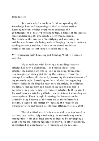 Introduction
Research articles are beneficial in expanding the
knowledge base and improving clinical experimentation.
Reading relevant studies every week enhances the
comprehension of relative nursing topics. Besides, it provides a
more updated insight into newly discovered research.
Nevertheless, the process of identifying and analyzing the
articles can be overwhelming and challenging. In my experience
reading research articles, I have encountered useful and
impractical studies that impact clinical practice.
My Experience with Locating and Reading Weekly Research
Articles
My experience with locating and reading research
articles has been a challenge. It is because identifying
satisfactory nursing articles is time-consuming. It becomes
discouraging at some point during the research. However, I
managed to address this issue by narrowing the extensiveness of
my research topic. Searching for less information regarding
interest helps in finding the most suitable article. In addition,
the library management and functioning sometimes fail in
accessing the proper complete research articles. In this case, I
focused more on articles published on the internet since they are
more updated. Even though, browsing the internet can be
overwhelming because of the vastness of the information
present. I tackled this matter by focusing the research on
nursing articles addressing GI illnesses (Bahadori et al., 2016).
The identified article's focus can either be too broad or
narrow; thus, effectively conducting the research may not be
manageable. This challenge can be addressed by developing a
doable topic that will be resource intensive. In other instances, I
encountered an excellent article focusing on the relevant
 