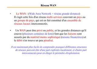Réseau WAN
• Le WAN : (Wide Area Network = réseau grande distance)
Il s'agit cette fois d'un réseau multi-services couvrant un pays ou
un groupe de pays, qui est en fait constitué d'un ensemble de
réseaux locaux interconnectés.
• Un WAN peut être privé ou public, et les grandes distances qu'il
couvre (plusieurs centaines de kms) font que les liaisons sont
couvre (plusieurs centaines de kms) font que les liaisons sont
assurés par du matériel moins sophistiqué (raisons financières) et
le débit s'en trouve un peu pénalisé.
Il est maintenant plus facile de comprendre pourquoi différentes structures
de réseaux peuvent être d'une part exploités localement, et d'autre part
interconnectés pour en élargir le périmètre d'exploitation.
 