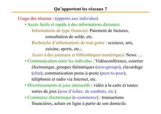 Qu’apportent les réseaux ?
Usage des réseaux : (apports aux individus)
• Accès facile et rapide à des informations distantes:
Informations de type financier: Paiement de factures,
consultation de solde, etc.
Recherche d’informations de tout genre : sciences, arts,
cuisine, sports, etc.;
Accès à des journaux et bibliothèques numériques: News …
Accès à des journaux et bibliothèques numériques: News …
• Communication entre les individus : Vidéoconférence, courrier
électronique, groupes thématiques (newsgroups), clavardage
(chat), communication poste-à-poste (peer-to-peer),
téléphonie et radio via Internet, etc.
• Divertissements et jeux interactifs : vidéo à la carte et toutes
sortes de jeux (jeux d’échec, de combats, etc.)
• Commerce électronique (e-commerce) : transactions
financières, achats en ligne à partir de son domicile.
 