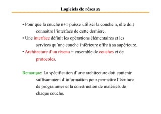 Logiciels de réseaux
• Pour que la couche n+1 puisse utiliser la couche n, elle doit
connaître l’interface de cette dernière.
• Une interface définit les opérations élémentaires et les
services qu’une couche inférieure offre à sa supérieure.
• Architecture d’un réseau = ensemble de couches et de
protocoles.
protocoles.
Remarque: La spécification d’une architecture doit contenir
suffisamment d’information pour permettre l’écriture
de programmes et la construction de matériels de
chaque couche.
 