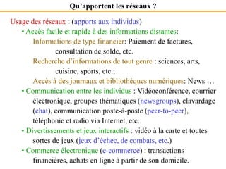 Qu’apportent les réseaux ?
Usage des réseaux : (apports aux individus)
• Accès facile et rapide à des informations distantes:
Informations de type financier: Paiement de factures,
consultation de solde, etc.
Recherche d’informations de tout genre : sciences, arts,
cuisine, sports, etc.;
Accès à des journaux et bibliothèques numériques: News …
• Communication entre les individus : Vidéoconférence, courrier
électronique, groupes thématiques (newsgroups), clavardage
(chat), communication poste-à-poste (peer-to-peer),
téléphonie et radio via Internet, etc.
• Divertissements et jeux interactifs : vidéo à la carte et toutes
sortes de jeux (jeux d’échec, de combats, etc.)
• Commerce électronique (e-commerce) : transactions
financières, achats en ligne à partir de son domicile.
 
