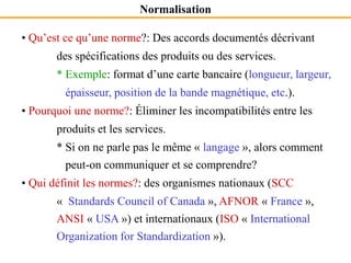 Normalisation
• Qu’est ce qu’une norme?: Des accords documentés décrivant
des spécifications des produits ou des services.
* Exemple: format d’une carte bancaire (longueur, largeur,
épaisseur, position de la bande magnétique, etc.).
• Pourquoi une norme?: Éliminer les incompatibilités entre les
produits et les services.
* Si on ne parle pas le même « langage », alors comment
peut-on communiquer et se comprendre?
• Qui définit les normes?: des organismes nationaux (SCC
« Standards Council of Canada », AFNOR « France »,
ANSI « USA ») et internationaux (ISO « International
Organization for Standardization »).
 