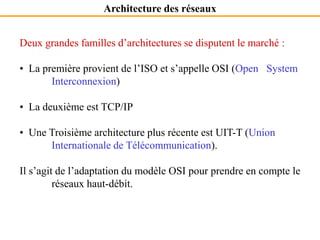 Architecture des réseaux
Deux grandes familles d’architectures se disputent le marché :
• La première provient de l’ISO et s’appelle OSI (Open System
Interconnexion)
• La deuxième est TCP/IP
• Une Troisième architecture plus récente est UIT-T (Union
Internationale de Télécommunication).
Il s’agit de l’adaptation du modèle OSI pour prendre en compte le
réseaux haut-débit.
 