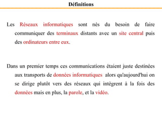 Les Réseaux informatiques sont nés du besoin de faire
communiquer des terminaux distants avec un site central puis
des ordinateurs entre eux.
Dans un premier temps ces communications étaient juste destinées
aux transports de données informatiques alors qu'aujourd'hui on
se dirige plutôt vers des réseaux qui intègrent à la fois des
données mais en plus, la parole, et la vidéo.
Définitions
 
