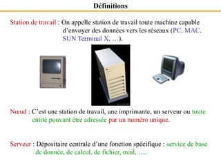 Station de travail : On appelle station de travail toute machine capable
d’envoyer des données vers les réseaux (PC, MAC,
SUN Terminal X, …).
Nœud : C’est une station de travail, une imprimante, un serveur ou toute
entité pouvant être adressée par un numéro unique.
Serveur : Dépositaire centrale d’une fonction spécifique : service de base
de donnée, de calcul, de fichier, mail, ….
Définitions
 