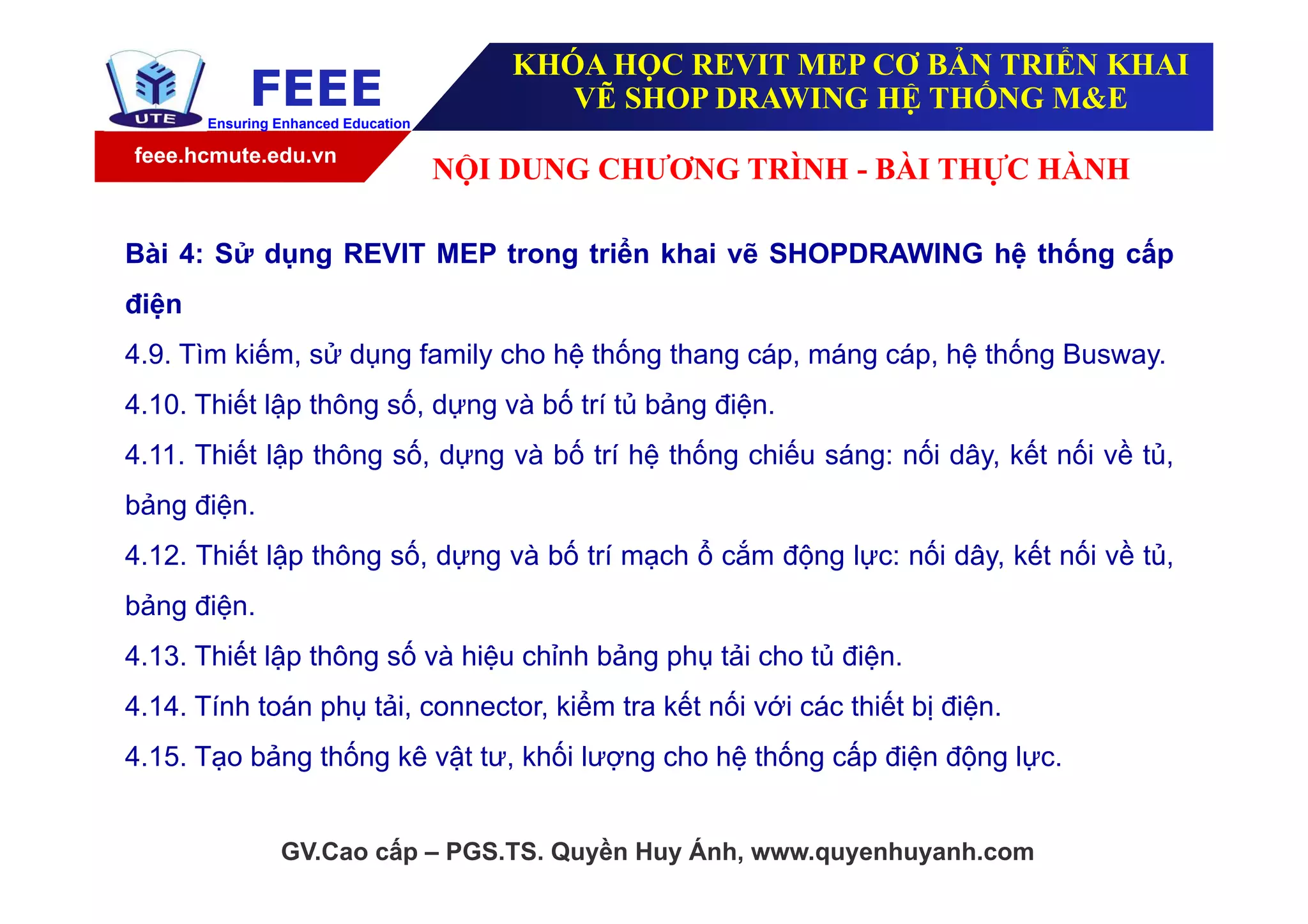 feee.hcmute.edu.vn
FEEEEnsuring Enhanced Education
GV.Cao cấp – PGS.TS. Quyền Huy Ánh, www.quyenhuyanh.com
Bài 4: Sử dụng REVIT MEP trong triển khai vẽ SHOPDRAWING hệ thống cấp
điện
4.9. Tìm kiếm, sử dụng family cho hệ thống thang cáp, máng cáp, hệ thống Busway.
4.10. Thiết lập thông số, dựng và bố trí tủ bảng điện.
4.11. Thiết lập thông số, dựng và bố trí hệ thống chiếu sáng: nối dây, kết nối về tủ,
bảng điện.
4.12. Thiết lập thông số, dựng và bố trí mạch ổ cắm động lực: nối dây, kết nối về tủ,
bảng điện.
4.13. Thiết lập thông số và hiệu chỉnh bảng phụ tải cho tủ điện.
4.14. Tính toán phụ tải, connector, kiểm tra kết nối với các thiết bị điện.
4.15. Tạo bảng thống kê vật tư, khối lượng cho hệ thống cấp điện động lực.
NỘI DUNG CHƯƠNG TRÌNH - BÀI THỰC HÀNH
KHÓA HỌC REVIT MEP CƠ BẢN TRIỂN KHAI
VẼ SHOP DRAWING HỆ THỐNG M&E
 