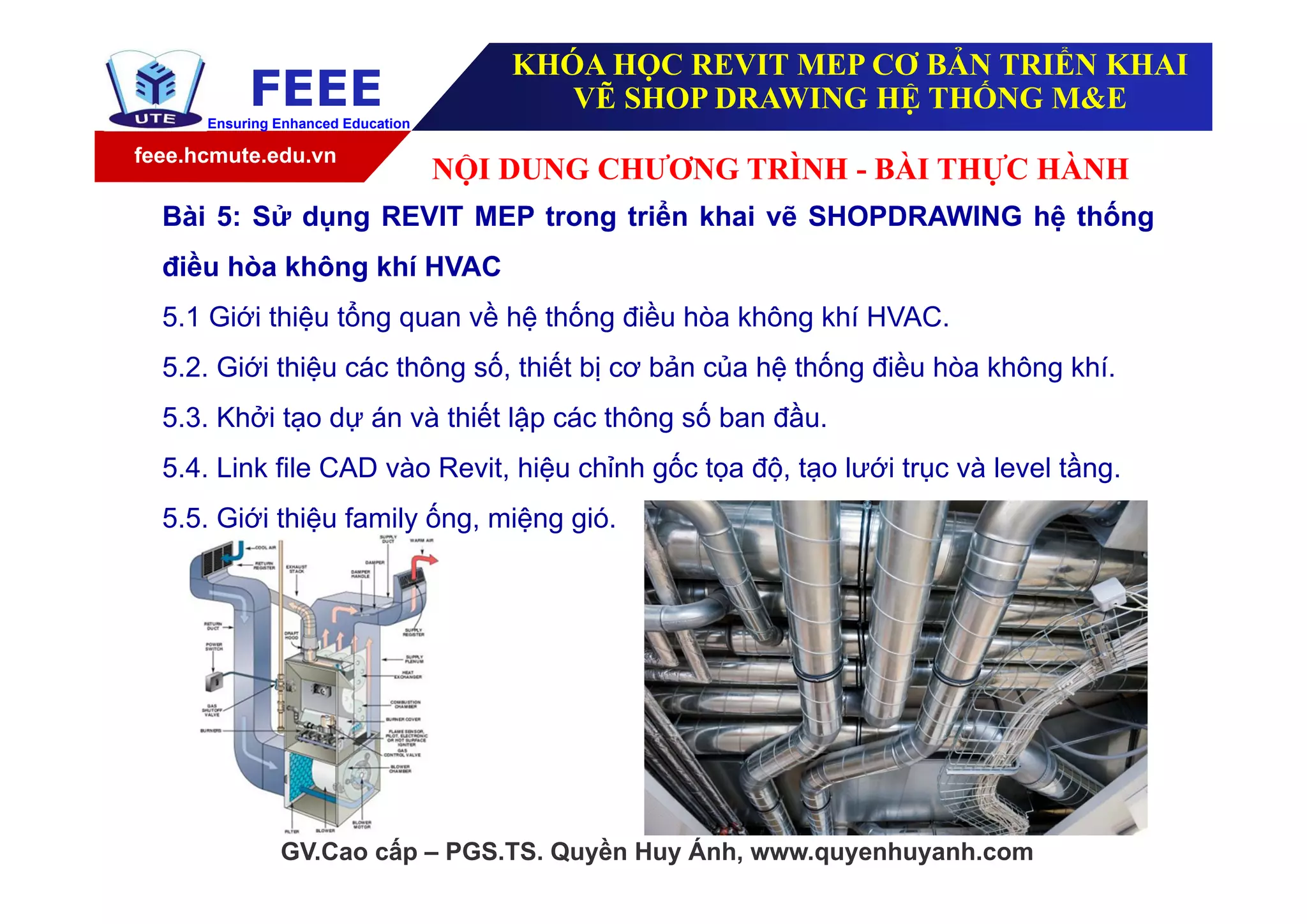feee.hcmute.edu.vn
FEEEEnsuring Enhanced Education
GV.Cao cấp – PGS.TS. Quyền Huy Ánh, www.quyenhuyanh.com
Bài 5: Sử dụng REVIT MEP trong triển khai vẽ SHOPDRAWING hệ thống
điều hòa không khí HVAC
5.1 Giới thiệu tổng quan về hệ thống điều hòa không khí HVAC.
5.2. Giới thiệu các thông số, thiết bị cơ bản của hệ thống điều hòa không khí.
5.3. Khởi tạo dự án và thiết lập các thông số ban đầu.
5.4. Link file CAD vào Revit, hiệu chỉnh gốc tọa độ, tạo lưới trục và level tầng.
5.5. Giới thiệu family ống, miệng gió.
NỘI DUNG CHƯƠNG TRÌNH - BÀI THỰC HÀNH
KHÓA HỌC REVIT MEP CƠ BẢN TRIỂN KHAI
VẼ SHOP DRAWING HỆ THỐNG M&E
 