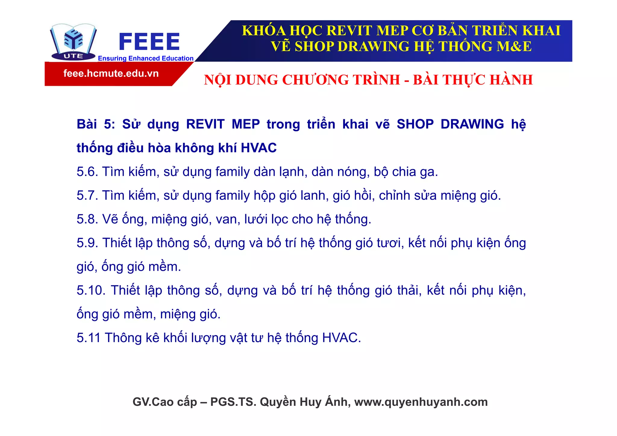 feee.hcmute.edu.vn
FEEEEnsuring Enhanced Education
GV.Cao cấp – PGS.TS. Quyền Huy Ánh, www.quyenhuyanh.com
Bài 5: Sử dụng REVIT MEP trong triển khai vẽ SHOP DRAWING hệ
thống điều hòa không khí HVAC
5.6. Tìm kiếm, sử dụng family dàn lạnh, dàn nóng, bộ chia ga.
5.7. Tìm kiếm, sử dụng family hộp gió lanh, gió hồi, chỉnh sửa miệng gió.
5.8. Vẽ ống, miệng gió, van, lưới lọc cho hệ thống.
5.9. Thiết lập thông số, dựng và bố trí hệ thống gió tươi, kết nối phụ kiện ống
gió, ống gió mềm.
5.10. Thiết lập thông số, dựng và bố trí hệ thống gió thải, kết nối phụ kiện,
ống gió mềm, miệng gió.
5.11 Thông kê khối lượng vật tư hệ thống HVAC.
NỘI DUNG CHƯƠNG TRÌNH - BÀI THỰC HÀNH
KHÓA HỌC REVIT MEP CƠ BẢN TRIỂN KHAI
VẼ SHOP DRAWING HỆ THỐNG M&E
 